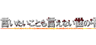 言いたいことも言えない世の中 (in such a world where we cannot say even what we want to say)