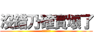 沒錯乃確實壞了 (乃已經不行了)
