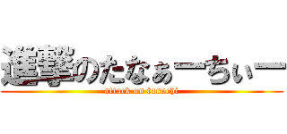 進撃のたなぁーちぃー (attack on tanachi)