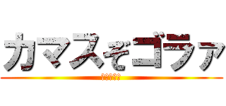 カマスぞゴラァ (なんやねん)