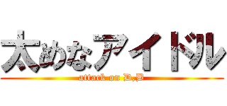 太めなアイドル (attack on D,B)
