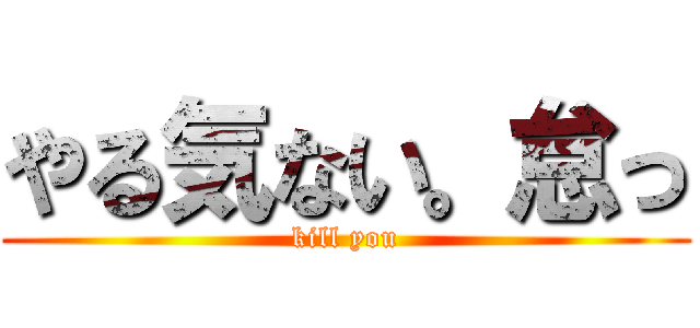 やる気ない。怠っ (kill you)