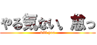 やる気ない。怠っ (kill you)