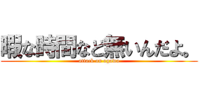 暇な時間など無いんだよ。 (attack on ogawa)