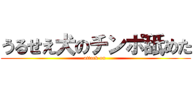 うるせえ犬のチンポ舐めた (attack on )