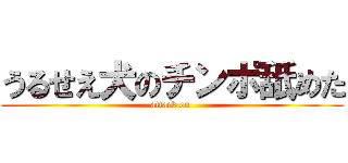 うるせえ犬のチンポ舐めた (attack on )