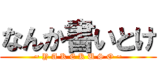 なんか書いとけ (~ Y A K E K U S O ~)