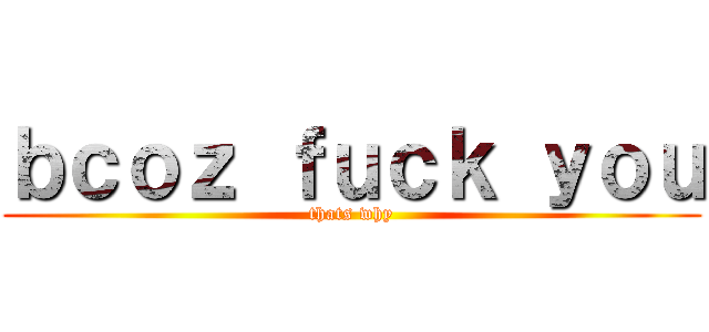 ｂｃｏｚ ｆｕｃｋ ｙｏｕ (thats why)