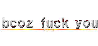 ｂｃｏｚ ｆｕｃｋ ｙｏｕ (thats why)