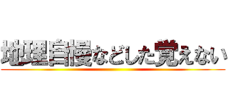 地理自慢などした覚えない ()