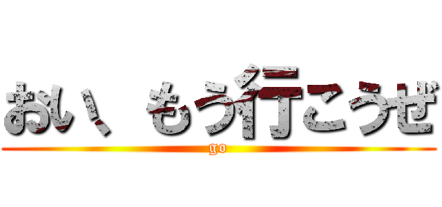 おい、もう行こうぜ (go)
