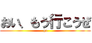 おい、もう行こうぜ (go)