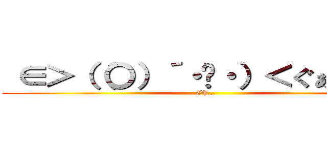  ∈＞（（〇）´・◡・）＜ぐぁああ！！ (Oh…)