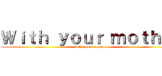 Ｗｉｔｈ ｙｏｕｒ ｍｏｔｈｅｒ (with your mother)