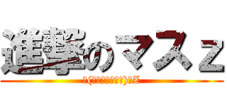 進撃のマスｚ (٩(๑マ❛ᴗ❛๑ス)۶Z)