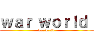 ｗａｒ ｗｏｒｌｄ  (war world )