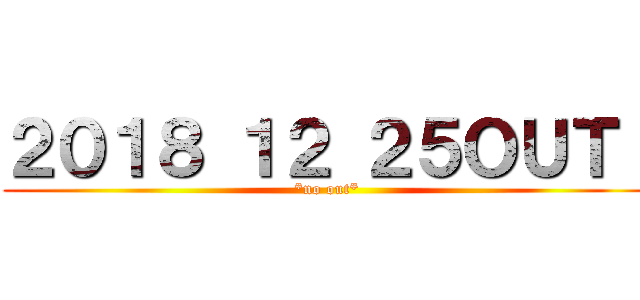 ２０１８ １２ ２５ＯＵＴ！ (*no out*)