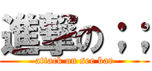 進撃の；； (attack on see bar)