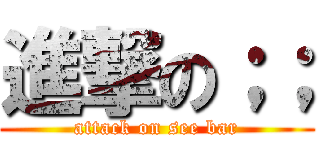 進撃の；； (attack on see bar)