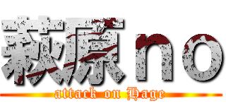 萩原ｎｏ (attack on Hage)