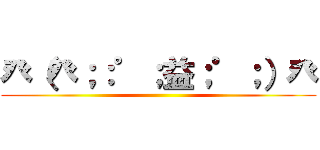 癶（癶；：゜；益；゜；）癶 ()