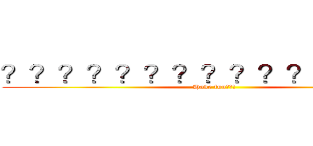 ？？？？？？？？？？？？？？？ (Have fun???)