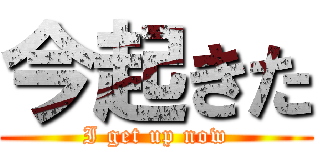 今起きた (I get up now)