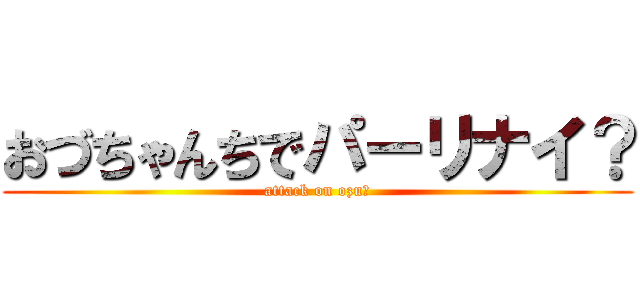 おづちゃんちでパーリナイ？ (attack on ozu?)