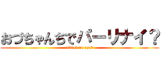 おづちゃんちでパーリナイ？ (attack on ozu?)