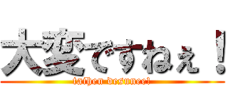 大変ですねぇ！ (taihen desunee!)