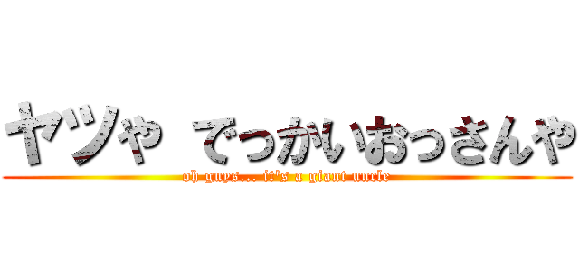 ヤツや でっかいおっさんや (oh guys... it's a giant uncle)