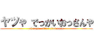 ヤツや でっかいおっさんや (oh guys... it's a giant uncle)