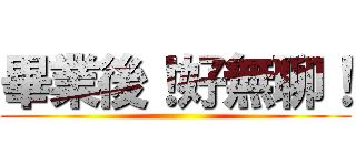 畢業後！好無聊！ ()