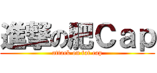 進撃の肥Ｃａｐ (attack on fat cap)