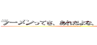 ラーメンってさ、あれだよな、メガトンパンチ (kimoi)