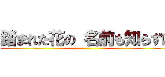 踏まれた花の 名前も知らずに ( )