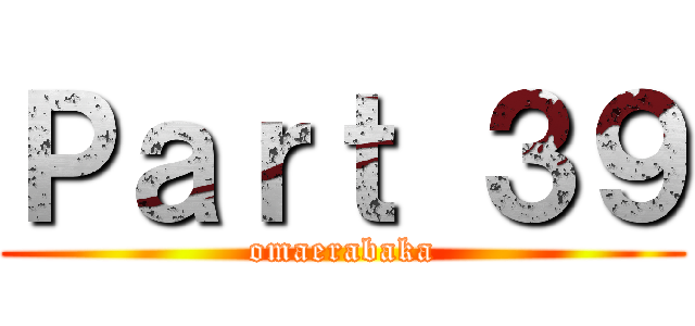 Ｐａｒｔ ３９ (omaerabaka)
