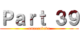 Ｐａｒｔ ３９ (omaerabaka)