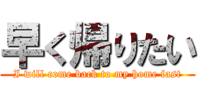 早く帰りたい (I will come back to my home fast)