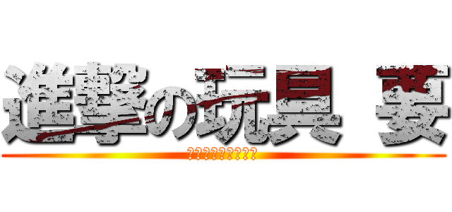 進撃の玩具 要 (あーいくいくいくー)