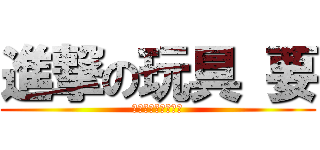 進撃の玩具 要 (あーいくいくいくー)