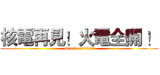 核電再見！火電全開 ！ (attack on 0425)