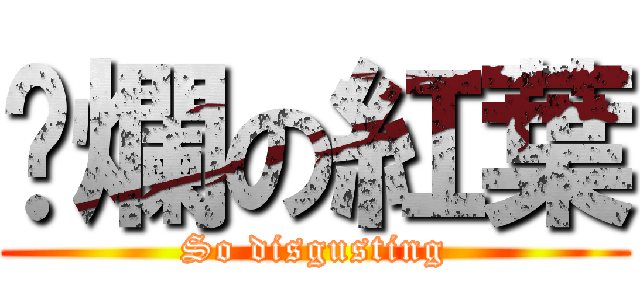 噁爛の紅葉 (So disgusting)