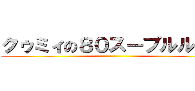 クゥミィの８０スープルルルァ ()