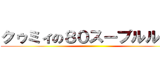 クゥミィの８０スープルルルァ ()