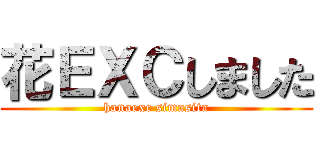 花ＥＸＣしました (hanaexc simasita)