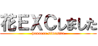 花ＥＸＣしました (hanaexc simasita)