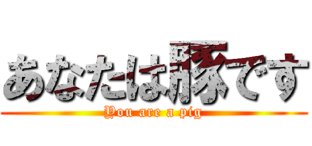 あなたは豚です (You are a pig)