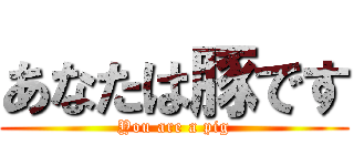 あなたは豚です (You are a pig)