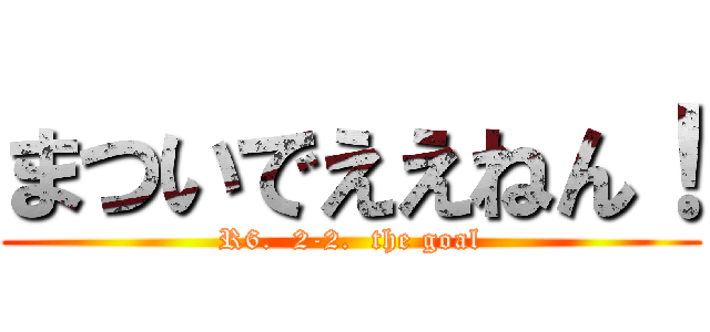 まついでええねん！ (R6.  2-2.  the goal)
